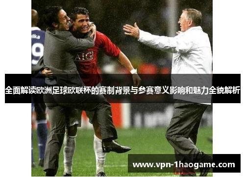 全面解读欧洲足球欧联杯的赛制背景与参赛意义影响和魅力全貌解析 全面解读欧洲足球欧联杯的赛制背景与参赛意义影响和魅力全貌解析