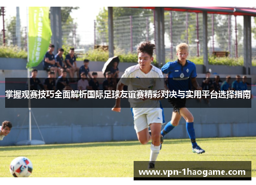掌握观赛技巧全面解析国际足球友谊赛精彩对决与实用平台选择指南