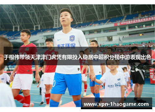 于根伟带领天津津门虎凭有限投入稳居中超积分榜中游表现出色 于根伟带领天津津门虎凭有限投入稳居中超积分榜中游表现出色