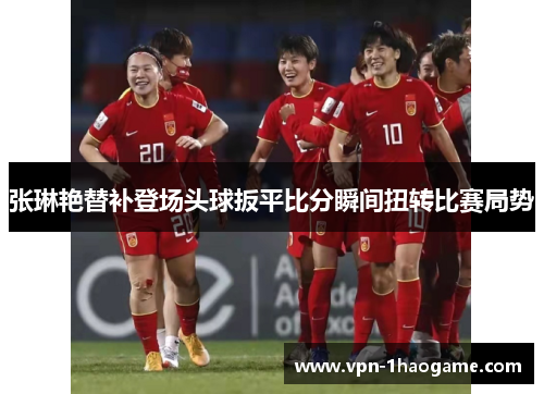张琳艳替补登场头球扳平比分瞬间扭转比赛局势 张琳艳替补登场头球扳平比分瞬间扭转比赛局势