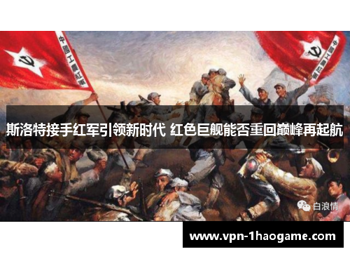 斯洛特接手红军引领新时代 红色巨舰能否重回巅峰再起航 斯洛特接手红军引领新时代 红色巨舰能否重回巅峰再起航