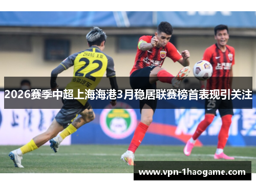 2026赛季中超上海海港3月稳居联赛榜首表现引关注 2026赛季中超上海海港3月稳居联赛榜首表现引关注