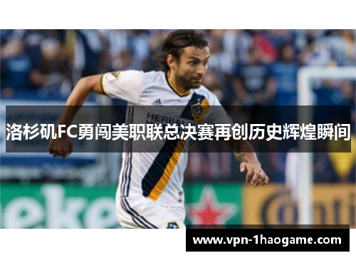 洛杉矶FC勇闯美职联总决赛再创历史辉煌瞬间 洛杉矶FC勇闯美职联总决赛再创历史辉煌瞬间