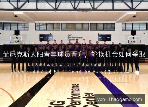 菲尼克斯太阳青年球员晋升,轮换机会如何争取 菲尼克斯太阳青年球员晋升,轮换机会如何争取